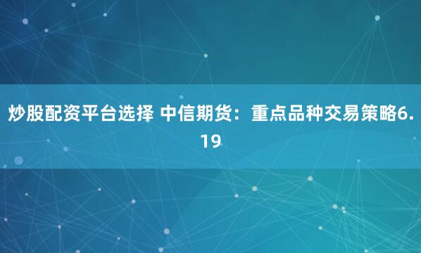 炒股配资平台选择 中信期货：重点品种交易策略6.19