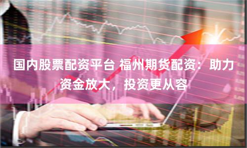 国内股票配资平台 福州期货配资：助力资金放大，投资更从容