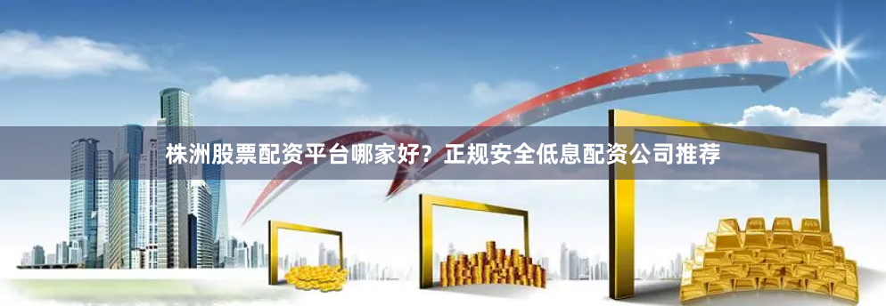 株洲股票配资平台哪家好？正规安全低息配资公司推荐